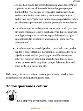 • Los que han puesto las perras, llamados a veces los cochinos
capitalistas. O sea, el Banco de Santander, por ejemplo,
Emilio Botín y yo, porque yo tengo cien acciones del Sant-
ander –don Emilio tiene más– y me interesa que el Sant-
ander vaya bien. Tanto don Emilio como yo podríamos haber
guardado esas perras en el colchón, pero no lo hemos hecho.
• Los señores que los de las perras hemos contratado para que
dirijan la empresa y les den muchas perras. En este apartado
es obligatorio que estos señores sepan del negocio y sigan
aprendiendo. No se admiten aficionados ni gente que “ya
sabe de todo”.
• Los señores que los que dirigen han contratado para que les
ayuden a hacer el trabajo. Por ejemplo, los empleados de la
caja de ahorros de San Quirico, que también tienen que
saber del negocio y continuar aprendiendo. En este caso,
tienen que conocerlo muy bien, porque deben explicarlo al
señor de la calle que acude allí.
Toda esta gente va en el mismo barco y, por lo tanto, a todos tiene
que interesarles que aquello funcione bien.
Todos queremos cobrar
En la empresa, por supuesto, todos han de cobrar:
165/417
www.xlibros.com
 