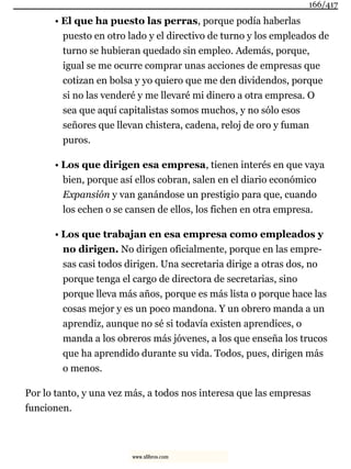 • El que ha puesto las perras, porque podía haberlas
puesto en otro lado y el directivo de turno y los empleados de
turno se hubieran quedado sin empleo. Además, porque,
igual se me ocurre comprar unas acciones de empresas que
cotizan en bolsa y yo quiero que me den dividendos, porque
si no las venderé y me llevaré mi dinero a otra empresa. O
sea que aquí capitalistas somos muchos, y no sólo esos
señores que llevan chistera, cadena, reloj de oro y fuman
puros.
• Los que dirigen esa empresa, tienen interés en que vaya
bien, porque así ellos cobran, salen en el diario económico
Expansión y van ganándose un prestigio para que, cuando
los echen o se cansen de ellos, los fichen en otra empresa.
• Los que trabajan en esa empresa como empleados y
no dirigen. No dirigen oficialmente, porque en las empre-
sas casi todos dirigen. Una secretaria dirige a otras dos, no
porque tenga el cargo de directora de secretarias, sino
porque lleva más años, porque es más lista o porque hace las
cosas mejor y es un poco mandona. Y un obrero manda a un
aprendiz, aunque no sé si todavía existen aprendices, o
manda a los obreros más jóvenes, a los que enseña los trucos
que ha aprendido durante su vida. Todos, pues, dirigen más
o menos.
Por lo tanto, y una vez más, a todos nos interesa que las empresas
funcionen.
166/417
www.xlibros.com
 