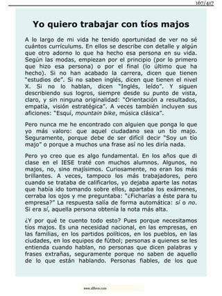 Yo quiero trabajar con tíos majos
A lo largo de mi vida he tenido oportunidad de ver no sé
cuántos currículums. En ellos se describe con detalle y algún
que otro adorno lo que ha hecho esa persona en su vida.
Según las modas, empiezan por el principio (por lo primero
que hizo esa persona) o por el final (lo último que ha
hecho). Si no han acabado la carrera, dicen que tienen
“estudios de”. Si no saben inglés, dicen que tienen el nivel
X. Si no lo hablan, dicen “Inglés, leído”. Y siguen
describiendo sus logros, siempre desde su punto de vista,
claro, y sin ninguna originalidad: “Orientación a resultados,
empatía, visión estratégica”. A veces también incluyen sus
aficiones: “Esquí, mountain bike, música clásica”.
Pero nunca me he encontrado con alguien que ponga lo que
yo más valoro: que aquel ciudadano sea un tío majo.
Seguramente, porque debe de ser difícil decir “Soy un tío
majo” o porque a muchos una frase así no les diría nada.
Pero yo creo que es algo fundamental. En los años que di
clase en el IESE traté con muchos alumnos. Algunos, no
majos, no, sino majísimos. Curiosamente, no eran los más
brillantes. A veces, tampoco los más trabajadores, pero
cuando se trataba de calificarlos, yo dejaba aparte las notas
que había ido tomando sobre ellos, apartaba los exámenes,
cerraba los ojos y me preguntaba: “¿Ficharías a éste para tu
empresa?” La respuesta salía de forma automática: sí o no.
Si era sí, aquella persona obtenía la nota más alta.
¿Y por qué te cuento todo esto? Pues porque necesitamos
tíos majos. Es una necesidad nacional, en las empresas, en
las familias, en los partidos políticos, en los pueblos, en las
ciudades, en los equipos de fútbol; personas a quienes se les
entienda cuando hablan, no personas que dicen palabras y
frases extrañas, seguramente porque no saben de aquello
de lo que están hablando. Personas fiables, de los que
167/417
www.xlibros.com
 