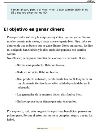 llaman al pan, pan, y al vino, vino; y que cuando dicen sí es
SÍ y cuando dicen no, es NO.
El objetivo es ganar dinero
Para que todos cobren y la empresa vaya bien hay que ganar dinero,
mucho, cuanto más mejor, y hacer que se reparta bien. Que todos se
enteren de que es bueno que se gane dinero. No es un secreto. Lo dice
mi amigo de San Quirico y lo dice cualquier persona con sentido
común.
No sólo eso; la empresa también debe obrar con decencia. O sea:
• Si vende un producto. Debe ser bueno.
• Si da un servicio. Debe ser bueno.
• Si el producto es barato, baratamente bueno. Si lo quieres en
un plano más técnico: la relación calidad-precio debe ser la
adecuada.
• Las ganancias de la empresa deben distribuirse bien.
• En la empresa todos tienen que estar tranquilos.
Por supuesto, todo esto no garantiza que haya beneficios, pero es un
primer paso. Porque si estos puntos no se cumplen, seguro que no los
habrá.
168/417
www.xlibros.com
 