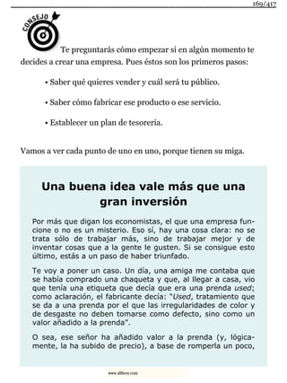 Te preguntarás cómo empezar si en algún momento te
decides a crear una empresa. Pues éstos son los primeros pasos:
• Saber qué quieres vender y cuál será tu público.
• Saber cómo fabricar ese producto o ese servicio.
• Establecer un plan de tesorería.
Vamos a ver cada punto de uno en uno, porque tienen su miga.
Una buena idea vale más que una
gran inversión
Por más que digan los economistas, el que una empresa fun-
cione o no es un misterio. Eso sí, hay una cosa clara: no se
trata sólo de trabajar más, sino de trabajar mejor y de
inventar cosas que a la gente le gusten. Si se consigue esto
último, estás a un paso de haber triunfado.
Te voy a poner un caso. Un día, una amiga me contaba que
se había comprado una chaqueta y que, al llegar a casa, vio
que tenía una etiqueta que decía que era una prenda used;
como aclaración, el fabricante decía: “Used, tratamiento que
se da a una prenda por el que las irregularidades de color y
de desgaste no deben tomarse como defecto, sino como un
valor añadido a la prenda”.
O sea, ese señor ha añadido valor a la prenda (y, lógica-
mente, la ha subido de precio), a base de romperla un poco,
169/417
www.xlibros.com
 