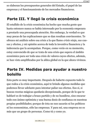 se elaboran los presupuestos generales del Estado, el papel de las
empresas y el funcionamiento de los mercados financieros.
Parte III. Y llegó la crisis económica
El estallido de la crisis económica ha hecho que mucha gente que
hasta entonces nunca se había interesado por la economía empezara
a prestarle una preocupada atención. Sin embargo, la verdad es que
muy pocas de las explicaciones que se dan resultan convincentes. Te
ofrezco mi análisis sobre esa crisis a la que llamo crisis ninja, sus cau-
sas y efectos, y mi opinión acerca de toda la inventiva financiera y la
indecencia que la acompañan. Porque, como verás en su momento,
estoy convencido de que se trata de una crisis que supera el ámbito
económico para ser toda una crisis de valores cuyos efectos, además,
se han visto amplificados por la aldea global en la que ahora vivimos.
Parte IV. Medidas para ayudar a nuestro
bolsillo
Esta parte es muy importante. Después de haberte expuesto todo lo
que rodea a la crisis económica, aquí te brindo algunas medidas que
podemos llevar adelante para intentar paliar sus efectos. Eso sí, si
buscas recetas mágicas quedarás decepcionado, porque de lo que te
hablaré es de trabajar a brazo partido y de no hundirse, sino encarar
todo con ánimo optimista y una buena dosis de confianza en nuestras
propias posibilidades; porque de ésta no nos sacarán ni los políticos
ni los economistas, sólo las empresas. Y para mí, una empresa no es
más que un grupo de personas. Como tú y como yo.
17/417
www.xlibros.com
 