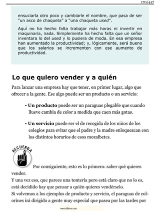 ensuciarla otro poco y cambiarle el nombre, que pasa de ser
“un asco de chaqueta” a “una chaqueta used”.
Aquí no ha hecho falta trabajar más horas ni invertir en
maquinaria, nada. Simplemente ha hecho falta que un señor
inventara lo del used y lo pusiera de moda. En esa empresa
han aumentado la productividad; y, lógicamente, será bueno
que los salarios se incrementen con ese aumento de
productividad.
Lo que quiero vender y a quién
Para lanzar una empresa hay que tener, en primer lugar, algo que
ofrecer a la gente. Ese algo puede ser un producto o un servicio:
• Un producto puede ser un paraguas plegable que cuando
llueve cambia de color a medida que caen más gotas.
• Un servicio puede ser el de recogida de los niños de los
colegios para evitar que el padre y la madre enloquezcan con
los distintos horarios de esos mozalbetes.
Por consiguiente, esto es lo primero: saber qué quieres
vender.
Y una vez eso, que parece una tontería pero está claro que no lo es,
está decidido hay que pensar a quién quieres vendérselo.
Si volvemos a los ejemplos de producto y servicio, el paraguas de col-
orines irá dirigido a gente muy especial que pasea por las tardes por
170/417
www.xlibros.com
 