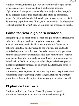 Madison Avenue, mientras que lo de buscar niños al colegio puede
ser para gente muy normal, de todo tipo de clases sociales.
Lógicamente, el paraguas, cuanto más caro, mejor; mientras que lo
de los colegios, cuanto más asequible a todo tipo de economías,
mejor. De este modo habrás definido lo que quieres vender, el nivel
de precios y tu público. Esto último, si te la quieres dar de enteradillo,
recibe el nombre de target, pero yo tampoco me preocuparía mucho.
Cómo fabricar algo para venderlo
El segundo paso es saber cómo fabricar eso que se quiere ofrecer, que
ya hemos visto que puede ser un producto o un servicio.
Si es un producto, puedo decidir entre montar una fábrica en un
polígono industrial que hay cerca de San Quirico, que tendría la
ventaja de caerme cerca de casa, o bien darme una vuelta por unos
cuantos países de esos que fabrican muy bien y muy barato. Porque
igual encuentro en Myanmar, la antigua Burma –que cuando yo era
chaval se llamaba Birmania–, a un señor al que se le da estupenda-
mente bien fabricar paraguas de colorines. Y, además, ese señor te
sirve en quince días.
Por lo tanto, tendré que decidirme entre seguir en San Quirico o acos-
tumbrarme a coger el avión para tan largas distancias y pasar tem-
poraditas en Rangún, la capital birmana, porque ese señor vive allí.
El plan de tesorería
Parafraseando al gran Sancho Panza, llegados a este punto,
podríamos decir aquello de que “con el dinero hemos topado”.
171/417
www.xlibros.com
 