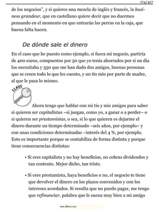 de los negocios”, y si quieres una mezcla de inglés y francés, la busi-
ness grandeur, que en castellano quiere decir que no duermes
pensando en el momento en que entrarán las perras en la caja, que
buena falta hacen.
De dónde sale el dinero
En el caso que he puesto como ejemplo, si fuera mi negocio, partiría
de 400 euros, compuestos por 50 que yo tenía ahorrados por si un día
los necesitaba y 350 que me han dado dos amigos, buenas personas
que se creen todo lo que les cuento, y un tío mío por parte de madre,
al que le pasa lo mismo.
Ahora tengo que hablar con mi tío y mis amigos para saber
si quieren ser capitalistas –si juegan, como yo, a ganar o a perder– o
si quieren ser prestamistas, o sea, si lo que quieren es dejarme el
dinero durante un tiempo determinado –seis años, por ejemplo– y
con unas condiciones determinadas –interés del 4 %, por ejemplo.
Esto es importante porque se contabiliza de forma distinta y porque
tiene consecuencias distintas:
• Si eres capitalista y no hay beneficios, no cobras dividendos y
tan contento. Mejor dicho, tan triste.
• Si eres prestamista, haya beneficios o no, el negocio te tiene
que devolver el dinero en los plazos convenidos y con los
intereses acordados. Si resulta que no puedo pagar, me tengo
que refinanciar, palabra que le suena muy bien a mi amigo
174/417
www.xlibros.com
 