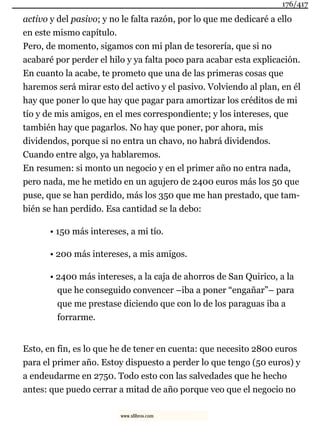 activo y del pasivo; y no le falta razón, por lo que me dedicaré a ello
en este mismo capítulo.
Pero, de momento, sigamos con mi plan de tesorería, que si no
acabaré por perder el hilo y ya falta poco para acabar esta explicación.
En cuanto la acabe, te prometo que una de las primeras cosas que
haremos será mirar esto del activo y el pasivo. Volviendo al plan, en él
hay que poner lo que hay que pagar para amortizar los créditos de mi
tío y de mis amigos, en el mes correspondiente; y los intereses, que
también hay que pagarlos. No hay que poner, por ahora, mis
dividendos, porque si no entra un chavo, no habrá dividendos.
Cuando entre algo, ya hablaremos.
En resumen: si monto un negocio y en el primer año no entra nada,
pero nada, me he metido en un agujero de 2400 euros más los 50 que
puse, que se han perdido, más los 350 que me han prestado, que tam-
bién se han perdido. Esa cantidad se la debo:
• 150 más intereses, a mi tío.
• 200 más intereses, a mis amigos.
• 2400 más intereses, a la caja de ahorros de San Quirico, a la
que he conseguido convencer –iba a poner “engañar”– para
que me prestase diciendo que con lo de los paraguas iba a
forrarme.
Esto, en fin, es lo que he de tener en cuenta: que necesito 2800 euros
para el primer año. Estoy dispuesto a perder lo que tengo (50 euros) y
a endeudarme en 2750. Todo esto con las salvedades que he hecho
antes: que puedo cerrar a mitad de año porque veo que el negocio no
176/417
www.xlibros.com
 