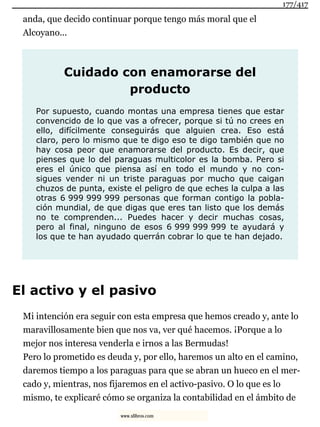 anda, que decido continuar porque tengo más moral que el
Alcoyano...
Cuidado con enamorarse del
producto
Por supuesto, cuando montas una empresa tienes que estar
convencido de lo que vas a ofrecer, porque si tú no crees en
ello, difícilmente conseguirás que alguien crea. Eso está
claro, pero lo mismo que te digo eso te digo también que no
hay cosa peor que enamorarse del producto. Es decir, que
pienses que lo del paraguas multicolor es la bomba. Pero si
eres el único que piensa así en todo el mundo y no con-
sigues vender ni un triste paraguas por mucho que caigan
chuzos de punta, existe el peligro de que eches la culpa a las
otras 6 999 999 999 personas que forman contigo la pobla-
ción mundial, de que digas que eres tan listo que los demás
no te comprenden... Puedes hacer y decir muchas cosas,
pero al final, ninguno de esos 6 999 999 999 te ayudará y
los que te han ayudado querrán cobrar lo que te han dejado.
El activo y el pasivo
Mi intención era seguir con esta empresa que hemos creado y, ante lo
maravillosamente bien que nos va, ver qué hacemos. ¡Porque a lo
mejor nos interesa venderla e irnos a las Bermudas!
Pero lo prometido es deuda y, por ello, haremos un alto en el camino,
daremos tiempo a los paraguas para que se abran un hueco en el mer-
cado y, mientras, nos fijaremos en el activo-pasivo. O lo que es lo
mismo, te explicaré cómo se organiza la contabilidad en el ámbito de
177/417
www.xlibros.com
 