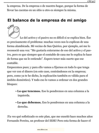 la empresa. De la empresa o de nuestro hogar, porque la forma de
llevar las cuentas en un sitio u otro es siempre la misma.
El balance de la empresa de mi amigo
Lo del activo y el pasivo no es difícil si se explica bien. Ése
es precisamente el problema: muchas veces nos lo explican de una
forma alambicada. Mi vecino de San Quirico, por ejemplo, así me lo
reconoció una vez: “Me gustaría enterarme de eso del activo y el pas-
ivo, pero es que siempre que el contable de casa me lo explica lo hace
de forma que no le entiendo”. Espero tener más suerte que ese
contable.
Empecemos pues; y para ello vamos a fijarnos en todo lo que tenga
que ver con el dinero (en este caso, centrándonos en la empresa;
pero, como ya te he dicho, la explicación también es válida para el
ámbito doméstico). Y todo eso lo vamos a ordenar en dos grandes
bloques:
• Lo que tenemos. Eso lo pondremos en una columna a la
izquierda.
• Lo que debemos. Eso lo pondremos en una columna a la
derecha.
¡Ya ves qué sofisticado es este plan, que me enseñó hace muchos años
Fernando Pereira, un profesor del IESE! Pero esta forma de hacer el
178/417
www.xlibros.com
 