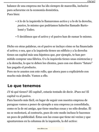 balance de una empresa me ha ido siempre de maravilla, inclusive
para aclararme en la economía doméstica.
Pues bien:
• A lo de la izquierda lo llamaremos activo y a lo de la derecha,
pasivo, lo mismo que podríamos haberlos llamado Barto-
lomé y Tadeo.
• Y decidimos que el activo y el pasivo han de sumar lo mismo.
Dicho en otras palabras, en el pasivo se incluye cómo se ha financiado
el activo; o sea, que a la izquierda tienes un edificio y a la derecha
tienes un capital más una hipoteca que, por ejemplo, te han per-
mitido comprar una fábrica. O a la izquierda tienes unas existencias y
a la derecha, lo que te deben los clientes, pues con ese dinero “futuro”
has pagado el producto.
Pero no te asustes con este rollo, que ahora paso a explicártelo con
mucho más detalle. Vamos a ello.
Lo que tenemos
¿Y tú qué tienes? ¡El capital!, estarás tentado de decir. ¡Pues no! El
capital va al pasivo.
Para hacerlo más fácil, en lugar de seguir con nuestra empresa de
paraguas vamos a poner de ejemplo a una empresa ya consolidada,
como es la de mi amigo, que tiene muchas cosas y no sólo deudas. Él
no se molestará, al contrario, pues de este modo incluso le hacemos
un poco de publicidad. Éstas son las cosas que tiene mi vecino y que
apuntaremos en la columna de la izquierda, la del activo:
179/417
www.xlibros.com
 