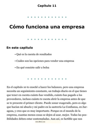 Capítulo 11
. . . . . . . . . . . .
Cómo funciona una empresa
. . . . . . . . . . . .
En este capítulo
• Qué es la cuenta de resultados
• Cuáles son las opciones para vender una empresa
• En qué consiste salir a bolsa
. . . . . . . . . . . .
En el capítulo 10 te enseñé a hacer los balances, pero una empresa
necesita un seguimiento constante, un trabajo diario en el que tienes
que tener en cuenta cuánto has vendido, cuánto has pagado a los
proveedores, incluso cuánto te cuesta abrir la empresa antes de que
se te presente el primer cliente. Puede sonar exagerado, pero es algo
que hacían mi abuelo y mi padre en la sastrería La Confianza, en Zar-
agoza, y creo que es muy importante. Porque en el mundo de la
empresa, cuantas menos cosas se dejen al azar, mejor. Todas las pos-
ibilidades deben estar contempladas. Aun así, es factible que nos
www.xlibros.com
 