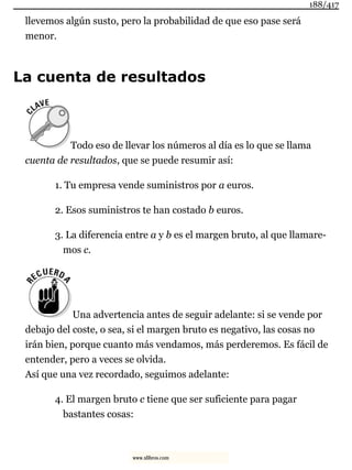 llevemos algún susto, pero la probabilidad de que eso pase será
menor.
La cuenta de resultados
Todo eso de llevar los números al día es lo que se llama
cuenta de resultados, que se puede resumir así:
1. Tu empresa vende suministros por a euros.
2. Esos suministros te han costado b euros.
3. La diferencia entre a y b es el margen bruto, al que llamare-
mos c.
Una advertencia antes de seguir adelante: si se vende por
debajo del coste, o sea, si el margen bruto es negativo, las cosas no
irán bien, porque cuanto más vendamos, más perderemos. Es fácil de
entender, pero a veces se olvida.
Así que una vez recordado, seguimos adelante:
4. El margen bruto c tiene que ser suficiente para pagar
bastantes cosas:
188/417
www.xlibros.com
 