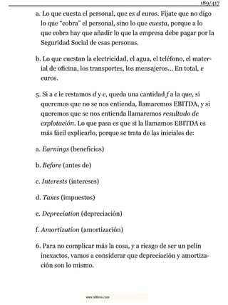 a. Lo que cuesta el personal, que es d euros. Fíjate que no digo
lo que “cobra” el personal, sino lo que cuesta, porque a lo
que cobra hay que añadir lo que la empresa debe pagar por la
Seguridad Social de esas personas.
b. Lo que cuestan la electricidad, el agua, el teléfono, el mater-
ial de oficina, los transportes, los mensajeros... En total, e
euros.
5. Si a c le restamos d y e, queda una cantidad f a la que, si
queremos que no se nos entienda, llamaremos EBITDA, y si
queremos que se nos entienda llamaremos resultado de
explotación. Lo que pasa es que si la llamamos EBITDA es
más fácil explicarlo, porque se trata de las iniciales de:
a. Earnings (beneficios)
b. Before (antes de)
c. Interests (intereses)
d. Taxes (impuestos)
e. Depreciation (depreciación)
f. Amortization (amortización)
6. Para no complicar más la cosa, y a riesgo de ser un pelín
inexactos, vamos a considerar que depreciación y amortiza-
ción son lo mismo.
189/417
www.xlibros.com
 