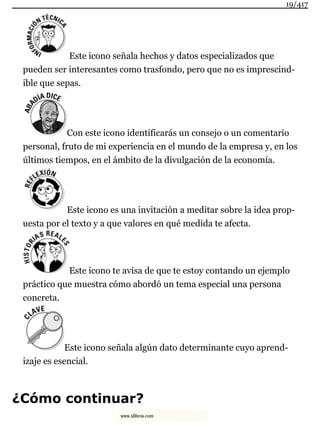 Este icono señala hechos y datos especializados que
pueden ser interesantes como trasfondo, pero que no es imprescind-
ible que sepas.
Con este icono identificarás un consejo o un comentario
personal, fruto de mi experiencia en el mundo de la empresa y, en los
últimos tiempos, en el ámbito de la divulgación de la economía.
Este icono es una invitación a meditar sobre la idea prop-
uesta por el texto y a que valores en qué medida te afecta.
Este icono te avisa de que te estoy contando un ejemplo
práctico que muestra cómo abordó un tema especial una persona
concreta.
Este icono señala algún dato determinante cuyo aprend-
izaje es esencial.
¿Cómo continuar?
19/417
www.xlibros.com
 
