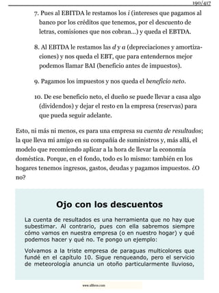 7. Pues al EBITDA le restamos los i (intereses que pagamos al
banco por los créditos que tenemos, por el descuento de
letras, comisiones que nos cobran...) y queda el EBTDA.
8. Al EBTDA le restamos las d y a (depreciaciones y amortiza-
ciones) y nos queda el EBT, que para entendernos mejor
podemos llamar BAI (beneficio antes de impuestos).
9. Pagamos los impuestos y nos queda el beneficio neto.
10. De ese beneficio neto, el dueño se puede llevar a casa algo
(dividendos) y dejar el resto en la empresa (reservas) para
que pueda seguir adelante.
Esto, ni más ni menos, es para una empresa su cuenta de resultados;
la que lleva mi amigo en su compañía de suministros y, más allá, el
modelo que recomiendo aplicar a la hora de llevar la economía
doméstica. Porque, en el fondo, todo es lo mismo: también en los
hogares tenemos ingresos, gastos, deudas y pagamos impuestos. ¿O
no?
Ojo con los descuentos
La cuenta de resultados es una herramienta que no hay que
subestimar. Al contrario, pues con ella sabremos siempre
cómo vamos en nuestra empresa (o en nuestro hogar) y qué
podemos hacer y qué no. Te pongo un ejemplo:
Volvamos a la triste empresa de paraguas multicolores que
fundé en el capítulo 10. Sigue renqueando, pero el servicio
de meteorología anuncia un otoño particularmente lluvioso,
190/417
www.xlibros.com
 