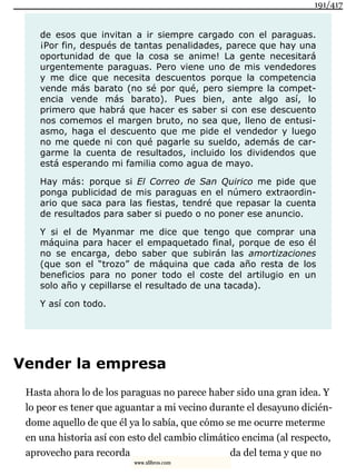 de esos que invitan a ir siempre cargado con el paraguas.
¡Por fin, después de tantas penalidades, parece que hay una
oportunidad de que la cosa se anime! La gente necesitará
urgentemente paraguas. Pero viene uno de mis vendedores
y me dice que necesita descuentos porque la competencia
vende más barato (no sé por qué, pero siempre la compet-
encia vende más barato). Pues bien, ante algo así, lo
primero que habrá que hacer es saber si con ese descuento
nos comemos el margen bruto, no sea que, lleno de entusi-
asmo, haga el descuento que me pide el vendedor y luego
no me quede ni con qué pagarle su sueldo, además de car-
garme la cuenta de resultados, incluido los dividendos que
está esperando mi familia como agua de mayo.
Hay más: porque si El Correo de San Quirico me pide que
ponga publicidad de mis paraguas en el número extraordin-
ario que saca para las fiestas, tendré que repasar la cuenta
de resultados para saber si puedo o no poner ese anuncio.
Y si el de Myanmar me dice que tengo que comprar una
máquina para hacer el empaquetado final, porque de eso él
no se encarga, debo saber que subirán las amortizaciones
(que son el “trozo” de máquina que cada año resta de los
beneficios para no poner todo el coste del artilugio en un
solo año y cepillarse el resultado de una tacada).
Y así con todo.
Vender la empresa
Hasta ahora lo de los paraguas no parece haber sido una gran idea. Y
lo peor es tener que aguantar a mi vecino durante el desayuno dicién-
dome aquello de que él ya lo sabía, que cómo se me ocurre meterme
en una historia así con esto del cambio climático encima (al respecto,
aprovecho para recorda da del tema y que no
191/417
www.xlibros.com
 