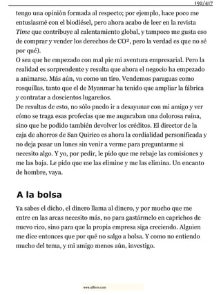 tengo una opinión formada al respecto; por ejemplo, hace poco me
entusiasmé con el biodiésel, pero ahora acabo de leer en la revista
Time que contribuye al calentamiento global, y tampoco me gusta eso
de comprar y vender los derechos de CO², pero la verdad es que no sé
por qué).
O sea que he empezado con mal pie mi aventura empresarial. Pero la
realidad es sorprendente y resulta que ahora el negocio ha empezado
a animarse. Más aún, va como un tiro. Vendemos paraguas como
rosquillas, tanto que el de Myanmar ha tenido que ampliar la fábrica
y contratar a doscientos lugareños.
De resultas de esto, no sólo puedo ir a desayunar con mi amigo y ver
cómo se traga esas profecías que me auguraban una dolorosa ruina,
sino que he podido también devolver los créditos. El director de la
caja de ahorros de San Quirico es ahora la cordialidad personificada y
no deja pasar un lunes sin venir a verme para preguntarme si
necesito algo. Y yo, por pedir, le pido que me rebaje las comisiones y
me las baja. Le pido que me las elimine y me las elimina. Un encanto
de hombre, vaya.
A la bolsa
Ya sabes el dicho, el dinero llama al dinero, y por mucho que me
entre en las arcas necesito más, no para gastármelo en caprichos de
nuevo rico, sino para que la propia empresa siga creciendo. Alguien
me dice entonces que por qué no salgo a bolsa. Y como no entiendo
mucho del tema, y mi amigo menos aún, investigo.
192/417
www.xlibros.com
 