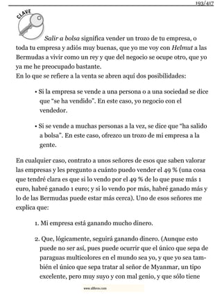 Salir a bolsa significa vender un trozo de tu empresa, o
toda tu empresa y adiós muy buenas, que yo me voy con Helmut a las
Bermudas a vivir como un rey y que del negocio se ocupe otro, que yo
ya me he preocupado bastante.
En lo que se refiere a la venta se abren aquí dos posibilidades:
• Si la empresa se vende a una persona o a una sociedad se dice
que “se ha vendido”. En este caso, yo negocio con el
vendedor.
• Si se vende a muchas personas a la vez, se dice que “ha salido
a bolsa”. En este caso, ofrezco un trozo de mi empresa a la
gente.
En cualquier caso, contrato a unos señores de esos que saben valorar
las empresas y les pregunto a cuánto puedo vender el 49 % (una cosa
que tendré clara es que si lo vendo por el 49 % de lo que puse más 1
euro, habré ganado 1 euro; y si lo vendo por más, habré ganado más y
lo de las Bermudas puede estar más cerca). Uno de esos señores me
explica que:
1. Mi empresa está ganando mucho dinero.
2. Que, lógicamente, seguirá ganando dinero. (Aunque esto
puede no ser así, pues puede ocurrir que el único que sepa de
paraguas multicolores en el mundo sea yo, y que yo sea tam-
bién el único que sepa tratar al señor de Myanmar, un tipo
excelente, pero muy suyo y con mal genio, y que sólo tiene
193/417
www.xlibros.com
 