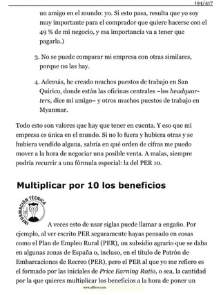 un amigo en el mundo: yo. Si esto pasa, resulta que yo soy
muy importante para el comprador que quiere hacerse con el
49 % de mi negocio, y esa importancia va a tener que
pagarla.)
3. No se puede comparar mi empresa con otras similares,
porque no las hay.
4. Además, he creado muchos puestos de trabajo en San
Quirico, donde están las oficinas centrales –los headquar-
ters, dice mi amigo– y otros muchos puestos de trabajo en
Myanmar.
Todo esto son valores que hay que tener en cuenta. Y eso que mi
empresa es única en el mundo. Si no lo fuera y hubiera otras y se
hubiera vendido alguna, sabría en qué orden de cifras me puedo
mover a la hora de negociar una posible venta. A malas, siempre
podría recurrir a una fórmula especial: la del PER 10.
Multiplicar por 10 los beneficios
A veces esto de usar siglas puede llamar a engaño. Por
ejemplo, al ver escrito PER seguramente hayas pensado en cosas
como el Plan de Empleo Rural (PER), un subsidio agrario que se daba
en algunas zonas de España o, incluso, en el título de Patrón de
Embarcaciones de Recreo (PER), pero el PER al que yo me refiero es
el formado por las iniciales de Price Earning Ratio, o sea, la cantidad
por la que quieres multiplicar los beneficios a la hora de poner un
194/417
www.xlibros.com
 