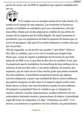 precio de venta. Así, un PER 10 significará que quieres multiplicarlos
por 10.
Te lo explico con un ejemplo sacado de la vida misma. Yo
estaba en el consejo de una empresa. Las reuniones se hacían en
catalán; yo hablaba en castellano, pero nos entendíamos a las mil
maravillas. Hasta que un día empezaron a hablar de una oferta de
compra de la empresa que les había llegado. En aquel momento el
presidente, que era propietario de toda la empresa (lo mismo que yo
con la de paraguas), dijo que él no estaba dispuesto a vender más que
por un perdeu.
Ahí me enganché. Lo de perdeu me sonaba a “¡por Dios!” (Dios se
dice Déu en catalán), pero no le veía el sentido por ningún lado.
Hasta que, a base de repetir la palabreja me di cuenta de que hab-
laban de un PER 10 (y es que diez se dice deu en catalán). O sea, que
el propietario quería multiplicar los beneficios de 600 millones de su
empresa al año por diez años, o sea 6000 millones, de pesetas, por
supuesto, que de euros no sé si hay mucha gente que pueda asumirlo.
En otras palabras, el presidente-propietario quería que alguien
estuviera dispuesto a poner una cantidad de dinero (6000 millones)
que podría recuperar en diez años si el negocio seguía yendo como
hasta ahora, es decir, con unos beneficios anuales de 600 millones.
¿Consiguió su propósito? Pues la verdad es que sí. Después de
muchos cálculos, muchas negociaciones, muchos másteres con sus
ordenadores haciendo cuentas y proyecciones de futuro, el presidente
cogió del brazo al comprador y le dijo: “¿Tomamos un café?”. Y se
fueron. Los másteres se quedaron con sus cálculos, las proyecciones
195/417
www.xlibros.com
 