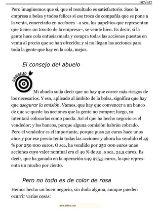 Pero imaginemos que sí, que el resultado es satisfactorio. Saco la
empresa a bolsa y todos felices si ese trozo de compañía que se pone a
la venta, concretado en acciones –o sea, los papelitos que representan
que tienes un trocito de la empresa–, se vende bien. Es decir, si la
gente hace cola entusiasmada y compra todas las acciones puestas en
venta al precio que se han ofrecido; y si no llegan las acciones para
toda la gente que hay en la cola, mejor.
El consejo del abuelo
Mi abuelo solía decir que no hay que correr más riesgos de
los necesarios. Y eso, aplicado al ámbito de la bolsa, significa que hay
que asegurar la emisión. Vamos, que hay que convencer a un banco
de que se quede las acciones que la gente no compre; luego, ya
intentará colocarlas como pueda. Así el que ha hecho negocio es el
vendedor; y los bancos, porque alguna comisión habrán cobrado.
Pero el vendedor es el importante, porque puso 50 euros hace unos
años y por ese precio tenía todas las acciones y ahora ha vendido el 49
% por 250 000 euros. O sea, ha vendido por 250 000 euros unas
acciones cuyo valor nominal era el 49 % de 50, o sea, 24,5 euros. Es
decir, que ha ganado en la operación 249 975,5 euros, lo que repres-
enta un mucho por ciento.
Pero no todo es de color de rosa
Hemos hecho un buen negocio, sin duda alguna, aunque pueden
ocurrir varias cosas:
197/417
www.xlibros.com
 