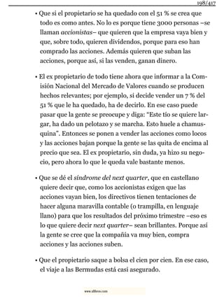 • Que si el propietario se ha quedado con el 51 % se crea que
todo es como antes. No lo es porque tiene 3000 personas –se
llaman accionistas– que quieren que la empresa vaya bien y
que, sobre todo, quieren dividendos, porque para eso han
comprado las acciones. Además quieren que suban las
acciones, porque así, si las venden, ganan dinero.
• El ex propietario de todo tiene ahora que informar a la Com-
isión Nacional del Mercado de Valores cuando se producen
hechos relevantes; por ejemplo, si decide vender un 7 % del
51 % que le ha quedado, ha de decirlo. En ese caso puede
pasar que la gente se preocupe y diga: “Este tío se quiere lar-
gar, ha dado un pelotazo y se marcha. Esto huele a chamus-
quina”. Entonces se ponen a vender las acciones como locos
y las acciones bajan porque la gente se las quita de encima al
precio que sea. El ex propietario, sin duda, ya hizo su nego-
cio, pero ahora lo que le queda vale bastante menos.
• Que se dé el síndrome del next quarter, que en castellano
quiere decir que, como los accionistas exigen que las
acciones vayan bien, los directivos tienen tentaciones de
hacer alguna maravilla contable (o trampilla, en lenguaje
llano) para que los resultados del próximo trimestre –eso es
lo que quiere decir next quarter– sean brillantes. Porque así
la gente se cree que la compañía va muy bien, compra
acciones y las acciones suben.
• Que el propietario saque a bolsa el cien por cien. En ese caso,
el viaje a las Bermudas está casi asegurado.
198/417
www.xlibros.com
 
