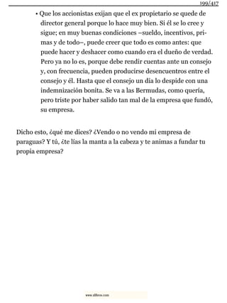 • Que los accionistas exijan que el ex propietario se quede de
director general porque lo hace muy bien. Si él se lo cree y
sigue; en muy buenas condiciones –sueldo, incentivos, pri-
mas y de todo–, puede creer que todo es como antes: que
puede hacer y deshacer como cuando era el dueño de verdad.
Pero ya no lo es, porque debe rendir cuentas ante un consejo
y, con frecuencia, pueden producirse desencuentros entre el
consejo y él. Hasta que el consejo un día lo despide con una
indemnización bonita. Se va a las Bermudas, como quería,
pero triste por haber salido tan mal de la empresa que fundó,
su empresa.
Dicho esto, ¿qué me dices? ¿Vendo o no vendo mi empresa de
paraguas? Y tú, ¿te lías la manta a la cabeza y te animas a fundar tu
propia empresa?
199/417
www.xlibros.com
 