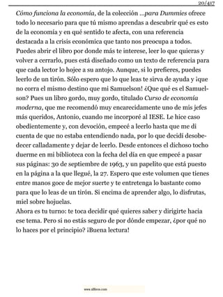 Cómo funciona la economía, de la colección …para Dummies ofrece
todo lo necesario para que tú mismo aprendas a descubrir qué es esto
de la economía y en qué sentido te afecta, con una referencia
destacada a la crisis económica que tanto nos preocupa a todos.
Puedes abrir el libro por donde más te interese, leer lo que quieras y
volver a cerrarlo, pues está diseñado como un texto de referencia para
que cada lector lo hojee a su antojo. Aunque, si lo prefieres, puedes
leerlo de un tirón. Sólo espero que lo que leas te sirva de ayuda y ¡que
no corra el mismo destino que mi Samuelson! ¿Que qué es el Samuel-
son? Pues un libro gordo, muy gordo, titulado Curso de economía
moderna, que me recomendó muy encarecidamente uno de mis jefes
más queridos, Antonio, cuando me incorporé al IESE. Le hice caso
obedientemente y, con devoción, empecé a leerlo hasta que me di
cuenta de que no estaba entendiendo nada, por lo que decidí desobe-
decer calladamente y dejar de leerlo. Desde entonces el dichoso tocho
duerme en mi biblioteca con la fecha del día en que empecé a pasar
sus páginas: 30 de septiembre de 1963, y un papelito que está puesto
en la página a la que llegué, la 27. Espero que este volumen que tienes
entre manos goce de mejor suerte y te entretenga lo bastante como
para que lo leas de un tirón. Si encima de aprender algo, lo disfrutas,
miel sobre hojuelas.
Ahora es tu turno: te toca decidir qué quieres saber y dirigirte hacia
ese tema. Pero si no estás seguro de por dónde empezar, ¿por qué no
lo haces por el principio? ¡Buena lectura!
20/417
www.xlibros.com
 