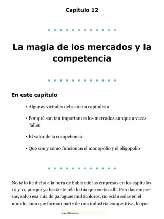 Capítulo 12
. . . . . . . . . . . .
La magia de los mercados y la
competencia
. . . . . . . . . . . .
En este capítulo
• Algunas virtudes del sistema capitalista
• Por qué son tan importantes los mercados aunque a veces
fallen
• El valor de la competencia
• Qué son y cómo funcionan el monopolio y el oligopolio
. . . . . . . . . . . .
No te lo he dicho a la hora de hablar de las empresas en los capítulos
10 y 11, porque ya bastante tela había que cortar allí. Pero las empre-
sas, salvo esa mía de paraguas multicolores, no están solas en el
mundo, sino que forman parte de una industria competitiva, lo que
www.xlibros.com
 
