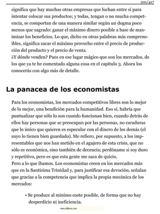 significa que hay muchas otras empresas que luchan entre sí para
intentar colocar sus productos; y todas, tengan o no mucha compet-
encia, se comportan de una manera similar según un dogma poco
menos que sagrado: ganar el máximo dinero posible a base de max-
imizar los beneficios. Lo que, dicho en otras palabras más comprens-
ibles, significa sacar el máximo provecho entre el precio de produc-
ción del producto y el precio de venta.
¿Y dónde venden? Pues en ese lugar mágico que son los mercados, de
los que ya te he comentado alguna cosa en el capítulo 3. Ahora los
conocerás con algo más de detalle.
La panacea de los economistas
Para los economistas, los mercados competitivos libres son lo mejor
de lo mejor, una bendición para la humanidad. Eso sí, habría que
puntualizar que sólo lo son cuando funcionan bien, cuando detrás de
ellos hay personas que se preocupan por las personas, no caraduras
que lo único que quieren es especular con el dinero de los demás (el
suyo lo tienen bien guardado). Me refiero, por supuesto, a los imp-
resentables que nos han metido en el agujero de esta crisis, que no
sólo es económica, sino también de decencia; perdóname si soy duro
y repetitivo, pero es que esta gente me saca de quicio.
Pero a lo que íbamos. Los economistas creen en los mercados más
que en la Santísima Trinidad y, para justificar esa devoción, señalan
que gracias a la competencia que implica la propia mecánica de los
mercados:
• Se produce al mínimo coste posible, de forma que no hay
desperdicio ni ineficiencia.
201/417
www.xlibros.com
 
