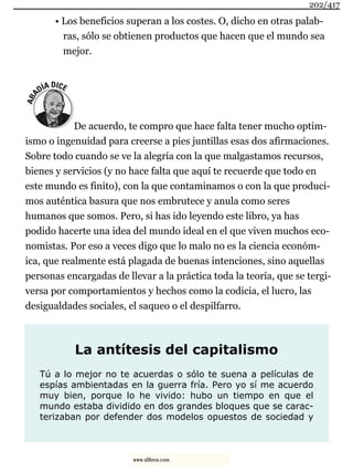 • Los beneficios superan a los costes. O, dicho en otras palab-
ras, sólo se obtienen productos que hacen que el mundo sea
mejor.
De acuerdo, te compro que hace falta tener mucho optim-
ismo o ingenuidad para creerse a pies juntillas esas dos afirmaciones.
Sobre todo cuando se ve la alegría con la que malgastamos recursos,
bienes y servicios (y no hace falta que aquí te recuerde que todo en
este mundo es finito), con la que contaminamos o con la que produci-
mos auténtica basura que nos embrutece y anula como seres
humanos que somos. Pero, si has ido leyendo este libro, ya has
podido hacerte una idea del mundo ideal en el que viven muchos eco-
nomistas. Por eso a veces digo que lo malo no es la ciencia económ-
ica, que realmente está plagada de buenas intenciones, sino aquellas
personas encargadas de llevar a la práctica toda la teoría, que se tergi-
versa por comportamientos y hechos como la codicia, el lucro, las
desigualdades sociales, el saqueo o el despilfarro.
La antítesis del capitalismo
Tú a lo mejor no te acuerdas o sólo te suena a películas de
espías ambientadas en la guerra fría. Pero yo sí me acuerdo
muy bien, porque lo he vivido: hubo un tiempo en que el
mundo estaba dividido en dos grandes bloques que se carac-
terizaban por defender dos modelos opuestos de sociedad y
202/417
www.xlibros.com
 