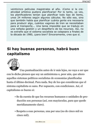 veinticinco películas magistrales al año. ¡Como si la cre-
atividad artística pudiera planificarse! Por lo tanto, ya ves,
los planificadores tenían que planificar todo tipo de ítems,
unos 24 millones según algunos cálculos. No sólo eso, sino
que también había que planificar cuánta gente era necesaria
para producir algo, cuántos vagones de tren se necesitaban
para el transporte... Una tarea imposible que se tradujo en
una nefasta gestión y un despilfarro de los recursos. Así, no
es extraño que el sistema socialista se colapsara a finales de
la década de 1980, ¿para bien? Sinceramente, creo que sí.
Si hay buenas personas, habrá buen
capitalismo
Una puntualización antes de ir más lejos, no vaya a ser que
con lo dicho pienses que soy un antisistema o, peor aún, que añoro
aquellos sistemas políticos socialistas de economías planificadas
hasta el último decimal. Para nada. Soy de los que consideran que el
sistema capitalista es sano. Por supuesto, con condiciones. Así, el
capitalismo es bueno si:
• Se da cuenta de que los recursos humanos o unidades de pro-
ducción son personas (así, con mayúsculas, para que quede
meridianamente claro).
• Respeta a esas personas, una por una (no de cinco mil en
cinco mil).
204/417
www.xlibros.com
 
