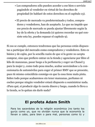 • Los compradores sólo pueden acceder a ese bien o servicio
pagándole al vendedor en virtud de los derechos de
propiedad (te hablaré de estos derechos en el capítulo 13).
• El precio de mercado va predeterminado y todos, compra-
dores y vendedores, han de aceptarlo. Lo que no impide que
ese precio de mercado se pueda ajustar libremente según la
ley de la oferta y la demanda (si quieres recordar en qué con-
siste esta ley, puedes repasar el capítulo 9).
Si eso se cumple, entonces tendremos que las personas están dispues-
tas a participar del mercado como compradores y vendedores. Esto es
básico y de cajón, por la sencilla razón de que si la gente no acepta
comprar, sino que prefiere entrar en la tienda y agenciarse por libre el
kilo de manzanas, pasar luego a la perfumería y coger un Chanel 5
para la mujer y, como todo pesa mucho, acabar acercándose a la con-
cesionaria de automóviles para coger el primer BMV que se presente,
pues tú mismo coincidirás conmigo en que la cosa tiene mala pinta.
Sobre todo porque acabaremos sin tener manzanas, perfumes ni
coches porque ningún vendedor estará dispuesto a suministrar nada.
¿Para qué, si producir algo le cuesta dinero y luego, cuando lo lleva a
la tienda, se lo quitan sin darle nada?
El profeta Adam Smith
Para los sacerdotes de la religión económica (no tanto los
gurús como yo, que no olvidan nunca que la economía la
llevan a cabo, para bien o para mal, personas como tú y
206/417
www.xlibros.com
 