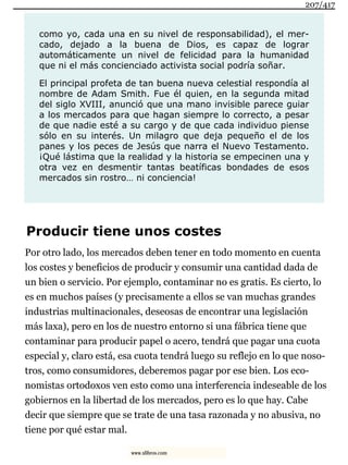 como yo, cada una en su nivel de responsabilidad), el mer-
cado, dejado a la buena de Dios, es capaz de lograr
automáticamente un nivel de felicidad para la humanidad
que ni el más concienciado activista social podría soñar.
El principal profeta de tan buena nueva celestial respondía al
nombre de Adam Smith. Fue él quien, en la segunda mitad
del siglo XVIII, anunció que una mano invisible parece guiar
a los mercados para que hagan siempre lo correcto, a pesar
de que nadie esté a su cargo y de que cada individuo piense
sólo en su interés. Un milagro que deja pequeño el de los
panes y los peces de Jesús que narra el Nuevo Testamento.
¡Qué lástima que la realidad y la historia se empecinen una y
otra vez en desmentir tantas beatíficas bondades de esos
mercados sin rostro… ni conciencia!
Producir tiene unos costes
Por otro lado, los mercados deben tener en todo momento en cuenta
los costes y beneficios de producir y consumir una cantidad dada de
un bien o servicio. Por ejemplo, contaminar no es gratis. Es cierto, lo
es en muchos países (y precisamente a ellos se van muchas grandes
industrias multinacionales, deseosas de encontrar una legislación
más laxa), pero en los de nuestro entorno si una fábrica tiene que
contaminar para producir papel o acero, tendrá que pagar una cuota
especial y, claro está, esa cuota tendrá luego su reflejo en lo que noso-
tros, como consumidores, deberemos pagar por ese bien. Los eco-
nomistas ortodoxos ven esto como una interferencia indeseable de los
gobiernos en la libertad de los mercados, pero es lo que hay. Cabe
decir que siempre que se trate de una tasa razonada y no abusiva, no
tiene por qué estar mal.
207/417
www.xlibros.com
 