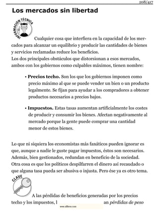 Los mercados sin libertad
Cualquier cosa que interfiera en la capacidad de los mer-
cados para alcanzar un equilibrio y producir las cantidades de bienes
y servicios reclamadas reduce los beneficios.
Los dos principales obstáculos que distorsionan a esos mercados,
ambos con los gobiernos como culpables máximos, tienen nombre:
• Precios techo. Son los que los gobiernos imponen como
precio máximo al que se puede vender un bien o un producto
legalmente. Se fijan para ayudar a los compradores a obtener
productos necesarios a precios bajos.
• Impuestos. Estas tasas aumentan artificialmente los costes
de producir y consumir los bienes. Afectan negativamente al
mercado porque la gente puede comprar una cantidad
menor de estos bienes.
Lo que ni siquiera los economistas más fanáticos pueden ignorar es
que, aunque a nadie le guste pagar impuestos, éstos son necesarios.
Además, bien gestionados, redundan en beneficio de la sociedad.
Otra cosa es que los políticos despilfarren el dinero así recaudado o
que alguna tasa pueda ser abusiva o injusta. Pero ése ya es otro tema.
A las pérdidas de beneficios generadas por los precios
techo y los impuestos, l an pérdidas de peso
208/417
www.xlibros.com
 