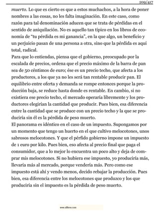 muerto. Lo que es cierto es que a estos muchachos, a la hora de poner
nombres a las cosas, no les falta imaginación. En este caso, como
razón para tal denominación aducen que se trata de pérdidas en el
sentido de aniquilación. No es aquello tan típico en los libros de eco-
nomía de “tu pérdida es mi ganancia”, en la que algo, un beneficio y
un perjuicio pasan de una persona a otra, sino que la pérdida es aquí
total, radical.
Para que lo entiendas, piensa que el gobierno, preocupado por la
escalada de precios, ordena que el precio máximo de la barra de pan
sea de 50 céntimos de euro; ése es un precio techo, que afecta a los
productores, a los que ya no les será tan rentable producir pan. El
equilibrio entre oferta y demanda se rompe entonces porque la pro-
ducción baja, se reduce hasta donde es rentable. En cambio, si no
existiera ese precio techo, el mercado operaría libremente y los pro-
ductores elegirían la cantidad que producir. Pues bien, esa diferencia
entre la cantidad que se produce con un precio techo y la que se pro-
duciría sin él es la pérdida de peso muerto.
El panorama es idéntico en el caso de un impuesto. Supongamos por
un momento que tengo un huerto en el que cultivo melocotones, unos
sabrosos melocotones. Y que el pérfido gobierno impone un impuesto
de 1 euro por kilo. Pues bien, eso afecta al precio final que paga el
consumidor, que a lo mejor lo encuentra un poco alto y deja de com-
prar mis melocotones. Si no hubiera ese impuesto, yo produciría más,
llevaría más al mercado, porque vendería más. Pero como ese
impuesto está ahí y vendo menos, decido rebajar la producción. Pues
bien, esa diferencia entre los melocotones que produzco y los que
produciría sin el impuesto es la pérdida de peso muerto.
209/417
www.xlibros.com
 