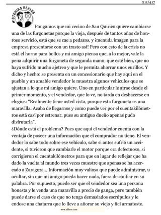 Pongamos que mi vecino de San Quirico quiere cambiarse
una de las furgonetas porque la vieja, después de tantos años de hon-
roso servicio, está que se cae a pedazos, y ¡menuda imagen para la
empresa presentarse con un trasto así! Pero con esto de la crisis no
está el horno para bollos y mi amigo piensa que, a lo mejor, vale la
pena adquirir una furgoneta de segunda mano; que esté bien, que no
haya sufrido mucho ajetreo y que le permita ahorrar unos eurillos. Y
dicho y hecho: se presenta en un concesionario que hay aquí en el
pueblo y un amable vendedor le muestra algunos vehículos que se
ajustan a lo que mi amigo quiere. Uno en particular le atrae desde el
primer momento, y el vendedor, que lo ve, no tarda en deshacerse en
elogios: “Realmente tiene usted vista, porque esta furgoneta es una
maravilla. Acaba de llegarnos y como puede ver por el cuentakilómet-
ros está casi por estrenar, pues su antiguo dueño apenas pudo
disfrutarla”.
¿Dónde está el problema? Pues que aquí el vendedor cuenta con la
ventaja de poseer una información que el comprador no tiene. El ven-
dedor lo sabe todo sobre ese vehículo, sabe si antes sufrió un acci-
dente, si tuvieron que cambiarle el motor porque era defectuoso, si
corrigieron el cuentakilómetros para que en lugar de reflejar que ha
dado la vuelta al mundo tres veces muestre que apenas se ha acer-
cado a Zaragoza… Información muy valiosa que puede administrar, u
ocultar, sin que mi amigo pueda hacer nada, fuera de confiar en su
palabra. Por supuesto, puede ser que el vendedor sea una persona
honesta y le venda una maravilla a precio de ganga, pero también
puede darse el caso de que no tenga demasiados escrúpulos y le
endose una chatarra que lo lleve a añorar su viejo y fiel armatoste.
211/417
www.xlibros.com
 