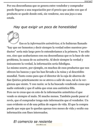 Por esa desconfianza que se genera entre vendedor y comprador
puede llegarse a una negociación por el precio que acabe con que el
producto se quede donde está, sin venderse, sea una joya o una
estafa.
Hay que exigir un poco de honestidad
Eso es la información asimétrica; si lo hubieran llamado
“hay que ser honestos y decir siempre la verdad sobre nuestros pro-
ductos” sería más largo pero lo entenderíamos a la primera. Y no sólo
eso, sino que acabaríamos con esa desconfianza que es la base de este
problema, la causa de su asimetría. Al decir siempre la verdad y
únicamente la verdad, la información sería fidedigna.
Lo mismo ocurre, por ejemplo, en muchos de esos productos que nos
ofrecen los bancos y que los han llevado a la ruina y al descrédito
mundial. Tanto como para que el director de la caja de ahorros de
San Quirico prácticamente no se atreva a salir de casa, tal es la ver-
güenza que siente. Y con razón: se la ha buscado vendiendo cosas que
nadie entiende y que él sabía que eran una auténtica filfa.
Pero no te creas que en esto de la información asimétrica el que
vende es siempre el malo. Ni mucho menos. También puede pasar al
revés, que el comprador tenga más información que el vendedor. Un
caso evidente es el de una póliza de seguro de vida. El que la compra
puede que sepa que le quedan apenas tres meses de vida y oculte esa
información con fines interesados.
El comercio se resiente
212/417
www.xlibros.com
 