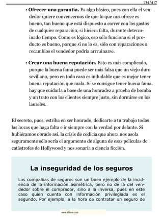 • Ofrecer una garantía. Es algo básico, pues con ella el ven-
dedor quiere convencernos de que lo que nos ofrece es
bueno, tan bueno que está dispuesto a correr con los gastos
de cualquier reparación, si hiciera falta, durante determ-
inado tiempo. Como es lógico, eso sólo funciona si el pro-
ducto es bueno, porque si no lo es, sólo con reparaciones o
recambios el vendedor podría arrruinarse.
• Crear una buena reputación. Esto es más complicado,
porque la buena fama puede ser más falsa que un viejo duro
sevillano, pero en todo caso es indudable que es mejor tener
buena reputación que mala. Si se consigue tener buena fama,
hay que cuidarla a base de una honradez a prueba de bomba
y un trato con los clientes siempre justo, sin dormirse en los
laureles.
El secreto, pues, estriba en ser honrado, dedicarte a tu trabajo todas
las horas que haga falta e ir siempre con la verdad por delante. Si
hubiéramos obrado así, la crisis de codicia que ahora nos asola
seguramente sólo sería el argumento de alguna de esas películas de
catástrofes de Hollywood y nos sonaría a ciencia ficción.
La inseguridad de los seguros
Las compañías de seguros son un buen ejemplo de la incid-
encia de la información asimétrica, pero no de la del ven-
dedor sobre el comprador, sino a la inversa, pues en este
caso quien cuenta con información privilegiada es el
segundo. Por ejemplo, a la hora de contratar un seguro de
214/417
www.xlibros.com
 