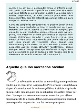 coche, a no ser que el asegurador tenga un informe detall-
ado que le haya pasado la policía, no puede saber si el señor
que tiene delante es un conductor modelo o un peligro sobre
ruedas. Lógicamente, un buen conductor puede tener tam-
bién accidentes, pero las estadísticas, aunque estén ahí para
romperlas, son las que son.
Como las compañías aseguradoras no pueden poner primas
bajas de buen conductor a todo el mundo que va a con-
tratarles una póliza, porque se arruinarían, ni tampoco pri-
mas altas de mal conductor, porque entonces nadie las com-
praría, han ideado un sistema que consiste en agrupar indi-
viduos, básicamente por edad y sexo. Así, si eres un chico
menor de veinticinco años tendrás una prima más alta que
una chica menor de veinticinco años, porque está
demostrado que los chicos son más alocados y sufren más
accidentes que las chicas. ¿Injusto? Posiblemente, porque
siempre existen excepciones que confirman la regla. Pero
para las compañías que se dedican a este negocio esto de la
discriminación estadística es un método muy útil.
Aquello que los mercados olvidan
La información asimétrica es uno de los grandes problemas
con los que se encuentran los mercados. Pero otro que te apuntaba en
el apartado anterior es el de los bienes públicos. La iniciativa privada
ni siquiera los produce, pues por su naturaleza sería difícil cobrar por
ellos. ¡Y eso que son extraordinariamente necesarios para el buen
funcionamiento de la sociedad! Son, pues, rentables para la sociedad
pero no para los empresarios, por dos razones principales:
215/417
www.xlibros.com
 