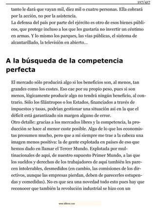 tanto le dará que vayan mil, diez mil o cuatro personas. Ella cobrará
por la acción, no por la asistencia.
La defensa del país por parte del ejército es otro de esos bienes públi-
cos, que protege incluso a los que les gustaría no invertir un céntimo
en armas. Y lo mismo los parques, las vías públicas, el sistema de
alcantarillado, la televisión en abierto…
A la búsqueda de la competencia
perfecta
El mercado sólo producirá algo si los beneficios son, al menos, tan
grandes como los costes. Eso cae por su propio peso, pues si son
menos, lógicamente producir algo no tendrá ningún beneficio, al con-
trario. Sólo los filántropos o los Estados, financiados a través de
impuestos y tasas, podrían gestionar una situación así en la que el
déficit está garantizado sin margen alguno de error.
Otro detalle: gracias a los mercados libres y la competencia, la pro-
ducción se hace al menor coste posible. Algo de lo que los economis-
tas presumen mucho, pero que a mí siempre me trae a la cabeza una
imagen menos positiva: la de gente explotada en países de eso que
hemos dado en llamar el Tercer Mundo. Explotada por mul-
tinacionales de aquí, de nuestro supuesto Primer Mundo, a las que
los sueldos y derechos de los trabajadores de aquí también les pare-
cen intolerables, desmedidos (en cambio, las comisiones de los dir-
ectivos, aunque las empresas pierdan, deben de parecerles estupen-
das y comedidas). No es que sea una novedad todo esto pues hay que
reconocer que también la revolución industrial se hizo con un
217/417
www.xlibros.com
 