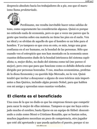desprecio absoluto hacia los trabajadores de a pie, eso que el marx-
ismo llama proletariado.
Perdóname, me resulta inevitable hacer estas salidas de
tono, como seguramente las considerarán algunos. Quizá es porque
no entiendo nada de economía, pero es que a veces me parece que la
gente que teoriza sobre esa materia no tiene los pies en el suelo. Ven
un ideal y se olvidan de aquello de que el hombre es un lobo para el
hombre. Y yo tampoco es que crea en esto, es más, tengo una gran
confianza en el ser humano, en la bondad de las personas. Sólo que
cuando veo el estropicio que nos han montado en la economía unos
cuantos delincuentes dudo de la bondad intrínseca del sistema capit-
alista; o, mejor dicho, no dudo del sistema como tal (me parece el
mejor), pero creo que para que funcione como es debido debería estar
dirigido por personas honradas. Y eso, muchos economistas, profetas
de la diosa Economía y su querido hijo Mercado, no lo ven. Quizá
tendré que invitar a desayunar a alguno de esos teóricos más import-
antes a San Quirico, incluido algún premio Nobel, para que hablen
con mi amigo y aprendan unas cuantas verdades.
El cliente es el beneficiado
Una cosa de la que no dudo es que las empresas tienen que competir
para sacar lo mejor de ellas mismas. Tampoco es que me haya estru-
jado mucho el cerebro; basta fijarse en un equipo de fútbol: descont-
ando a craks como Messi o Cristiano Ronaldo, que se bastan solos,
muchos jugadores necesitan un poco de competencia, otro jugador
que esté ahí apretando y que pueda quitarles el puesto, porque si no
218/417
www.xlibros.com
 