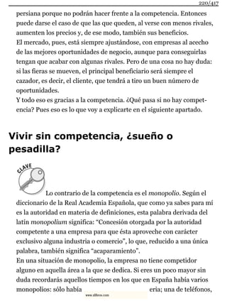 persiana porque no podrán hacer frente a la competencia. Entonces
puede darse el caso de que las que queden, al verse con menos rivales,
aumenten los precios y, de ese modo, también sus beneficios.
El mercado, pues, está siempre ajustándose, con empresas al acecho
de las mejores oportunidades de negocio, aunque para conseguirlas
tengan que acabar con algunas rivales. Pero de una cosa no hay duda:
si las fieras se mueven, el principal beneficiario será siempre el
cazador, es decir, el cliente, que tendrá a tiro un buen número de
oportunidades.
Y todo eso es gracias a la competencia. ¿Qué pasa si no hay compet-
encia? Pues eso es lo que voy a explicarte en el siguiente apartado.
Vivir sin competencia, ¿sueño o
pesadilla?
Lo contrario de la competencia es el monopolio. Según el
diccionario de la Real Academia Española, que como ya sabes para mí
es la autoridad en materia de definiciones, esta palabra derivada del
latín monopolium significa: “Concesión otorgada por la autoridad
competente a una empresa para que ésta aproveche con carácter
exclusivo alguna industria o comercio”, lo que, reducido a una única
palabra, también significa “acaparamiento”.
En una situación de monopolio, la empresa no tiene competidor
alguno en aquella área a la que se dedica. Si eres un poco mayor sin
duda recordarás aquellos tiempos en los que en España había varios
monopolios: sólo había eria; una de teléfonos,
220/417
www.xlibros.com
 