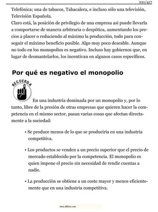 Telefónica; una de tabacos, Tabacalera, e incluso sólo una televisión,
Televisión Española.
Claro está, la posición de privilegio de una empresa así puede llevarla
a comportarse de manera arbitraria o despótica, aumentando los pre-
cios a placer o reduciendo al máximo la producción, todo para con-
seguir el máximo beneficio posible. Algo muy poco deseable. Aunque
no todo en los monopolios es negativo. Incluso hay gobiernos que, en
lugar de desmantelarlos, los incentivan en algunos casos específicos.
Por qué es negativo el monopolio
En una industria dominada por un monopolio y, por lo
tanto, libre de la presión de otras empresas que quieren hacer la com-
petencia en el mismo sector, pasan varias cosas que afectan directa-
mente a la sociedad:
• Se produce menos de lo que se produciría en una industria
competitiva.
• Los productos se venden a un precio superior que el precio de
mercado establecido por la competencia. El monopolio es
quien impone el precio sin necesidad de rendir cuentas a
nadie.
• La producción se obtiene a un coste mayor y menos eficiente-
mente que en una industria competitiva.
221/417
www.xlibros.com
 