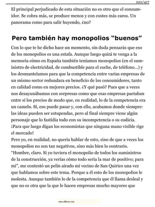 El principal perjudicado de esta situación no es otro que el consum-
idor. Se cobra más, se produce menos y con costes más caros. Un
panorama como para salir huyendo, ¿no?
Pero también hay monopolios “buenos”
Con lo que te he dicho hace un momento, sin duda pensarás que eso
de los monopolios es una estafa. Aunque luego quizá te venga a la
memoria cómo en España también teníamos monopolios (en el sum-
inistro de electricidad, de combustible para el coche, de teléfono…) y
los desmantelamos para que la competencia entre varias empresas de
un mismo sector redundara en beneficio de los consumidores, tanto
en calidad como en mejores precios. ¿Y qué pasó? Pues que a veces
nos desayunábamos con sorpresas como que esas empresas pactaban
entre sí los precios de modo que, en realidad, lo de la competencia era
un camelo. Sí, eso puede pasar y, con ello, acabamos donde siempre:
las ideas pueden ser estupendas, pero al final siempre viene algún
personaje que lo fastidia todo con su incompetencia o su codicia.
¡Para que luego digan los economistas que ninguna mano visible rige
el mercado!
Pero yo, en realidad, no quería hablar de esto, sino de que a veces los
monopolios no son tan negativos, sino más bien lo contrario.
“Hombre, claro. Si yo tuviera el monopolio de todos los suministros
de la construcción, ya verías cómo todo sería la mar de positivo; para
mí”, me contestó un pelín airado mi vecino de San Quirico una vez
que hablamos sobre este tema. Porque a él esto de los monopolios le
molesta. Aunque también lo de la competencia que él llama desleal y
que no es otra que la que le hacen empresas mucho mayores que
222/417
www.xlibros.com
 