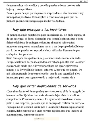 tienen muchos más medios y por ello pueden ofrecer precios más
bajos y… competitivos.
Pero, a pesar de que pueda parecer sorprendente, efectivamente hay
monopolios positivos. Te lo explico a continuación para que no
pienses que me contradigo o que me he vuelto loco.
Hay que proteger a los inventores
El monopolio más beneficioso para la sociedad es, sin duda alguna, el
de las patentes, es decir, el derecho que tienen los inventores a bene-
ficiarse del fruto de su ingenio durante al menos veinte años,
momento en que sus invenciones pasan a ser de propiedad pública y,
por lo tanto, pueden ser reproducidas y utilizadas libremente por
cualquier otra persona.
Si no fuera por esas patentes, seguramente nadie inventaría nada.
Porque cualquier buena idea podría ser robada por otro que la comer-
cializara, de modo que el inventor acabara sin sacarle provecho
alguno a su inversión de tiempo, esfuerzo y, por qué no, dinero. De
ahí la importancia de este monopolio, que da una seguridad a los
inventores para que sigan creando y mejorando nuestra vida.
Hay que evitar duplicidades de servicios
¿Qué significa esto? Pues que hay servicios, como el de la recogida de
basuras de San Quirico, que sería absurdo dejar abierto a la libre
competencia. Consecuentemente, los ayuntamientos dan el mono-
polio a una empresa, que es la que se encarga de realizar ese servicio.
Para que no se le suban los humos a la cabeza y decida explotar a sus
clientes, debe cumplir con unas normas reguladoras que impone el
ayuntamiento, como contratante.
223/417
www.xlibros.com
 