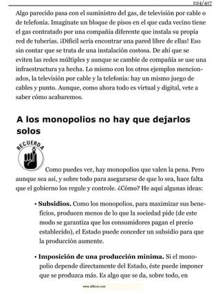 Algo parecido pasa con el suministro del gas, de televisión por cable o
de telefonía. Imagínate un bloque de pisos en el que cada vecino tiene
el gas contratado por una compañía diferente que instala su propia
red de tuberías. ¡Difícil sería encontrar una pared libre de ellas! Eso
sin contar que se trata de una instalación costosa. De ahí que se
eviten las redes múltiples y aunque se cambie de compañía se use una
infraestructura ya hecha. Lo mismo con los otros ejemplos mencion-
ados, la televisión por cable y la telefonía: hay un mismo juego de
cables y punto. Aunque, como ahora todo es virtual y digital, vete a
saber cómo acabaremos.
A los monopolios no hay que dejarlos
solos
Como puedes ver, hay monopolios que valen la pena. Pero
aunque sea así, y sobre todo para asegurarse de que lo sea, hace falta
que el gobierno los regule y controle. ¿Cómo? He aquí algunas ideas:
• Subsidios. Como los monopolios, para maximizar sus bene-
ficios, producen menos de lo que la sociedad pide (de este
modo se garantiza que los consumidores pagan el precio
establecido), el Estado puede conceder un subsidio para que
la producción aumente.
• Imposición de una producción mínima. Si el mono-
polio depende directamente del Estado, éste puede imponer
que se produzca más. Es algo que se da, sobre todo, en
224/417
www.xlibros.com
 