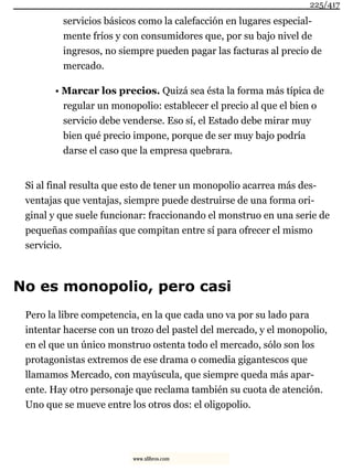 servicios básicos como la calefacción en lugares especial-
mente fríos y con consumidores que, por su bajo nivel de
ingresos, no siempre pueden pagar las facturas al precio de
mercado.
• Marcar los precios. Quizá sea ésta la forma más típica de
regular un monopolio: establecer el precio al que el bien o
servicio debe venderse. Eso sí, el Estado debe mirar muy
bien qué precio impone, porque de ser muy bajo podría
darse el caso que la empresa quebrara.
Si al final resulta que esto de tener un monopolio acarrea más des-
ventajas que ventajas, siempre puede destruirse de una forma ori-
ginal y que suele funcionar: fraccionando el monstruo en una serie de
pequeñas compañías que compitan entre sí para ofrecer el mismo
servicio.
No es monopolio, pero casi
Pero la libre competencia, en la que cada uno va por su lado para
intentar hacerse con un trozo del pastel del mercado, y el monopolio,
en el que un único monstruo ostenta todo el mercado, sólo son los
protagonistas extremos de ese drama o comedia gigantescos que
llamamos Mercado, con mayúscula, que siempre queda más apar-
ente. Hay otro personaje que reclama también su cuota de atención.
Uno que se mueve entre los otros dos: el oligopolio.
225/417
www.xlibros.com
 