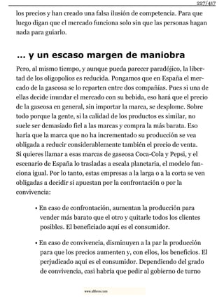 los precios y han creado una falsa ilusión de competencia. Para que
luego digan que el mercado funciona solo sin que las personas hagan
nada para guiarlo.
… y un escaso margen de maniobra
Pero, al mismo tiempo, y aunque pueda parecer paradójico, la liber-
tad de los oligopolios es reducida. Pongamos que en España el mer-
cado de la gaseosa se lo reparten entre dos compañías. Pues si una de
ellas decide inundar el mercado con su bebida, eso hará que el precio
de la gaseosa en general, sin importar la marca, se desplome. Sobre
todo porque la gente, si la calidad de los productos es similar, no
suele ser demasiado fiel a las marcas y compra la más barata. Eso
haría que la marca que no ha incrementado su producción se vea
obligada a reducir considerablemente también el precio de venta.
Si quieres llamar a esas marcas de gaseosa Coca-Cola y Pepsi, y el
escenario de España lo trasladas a escala planetaria, el modelo fun-
ciona igual. Por lo tanto, estas empresas a la larga o a la corta se ven
obligadas a decidir si apuestan por la confrontación o por la
convivencia:
• En caso de confrontación, aumentan la producción para
vender más barato que el otro y quitarle todos los clientes
posibles. El beneficiado aquí es el consumidor.
• En caso de convivencia, disminuyen a la par la producción
para que los precios aumenten y, con ellos, los beneficios. El
perjudicado aquí es el consumidor. Dependiendo del grado
de convivencia, casi habría que pedir al gobierno de turno
227/417
www.xlibros.com
 