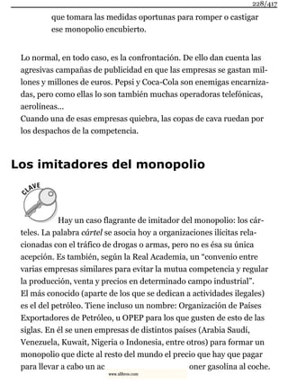 que tomara las medidas oportunas para romper o castigar
ese monopolio encubierto.
Lo normal, en todo caso, es la confrontación. De ello dan cuenta las
agresivas campañas de publicidad en que las empresas se gastan mil-
lones y millones de euros. Pepsi y Coca-Cola son enemigas encarniza-
das, pero como ellas lo son también muchas operadoras telefónicas,
aerolíneas...
Cuando una de esas empresas quiebra, las copas de cava ruedan por
los despachos de la competencia.
Los imitadores del monopolio
Hay un caso flagrante de imitador del monopolio: los cár-
teles. La palabra cártel se asocia hoy a organizaciones ilícitas rela-
cionadas con el tráfico de drogas o armas, pero no es ésa su única
acepción. Es también, según la Real Academia, un “convenio entre
varias empresas similares para evitar la mutua competencia y regular
la producción, venta y precios en determinado campo industrial”.
El más conocido (aparte de los que se dedican a actividades ilegales)
es el del petróleo. Tiene incluso un nombre: Organización de Países
Exportadores de Petróleo, u OPEP para los que gusten de esto de las
siglas. En él se unen empresas de distintos países (Arabia Saudí,
Venezuela, Kuwait, Nigeria o Indonesia, entre otros) para formar un
monopolio que dicte al resto del mundo el precio que hay que pagar
para llevar a cabo un ac oner gasolina al coche.
228/417
www.xlibros.com
 