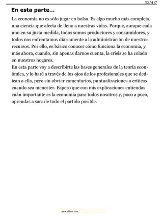 En esta parte…
La economía no es sólo jugar en bolsa. Es algo mucho más complejo,
una ciencia que afecta de lleno a nuestras vidas. Porque, aunque cada
uno en su justa medida, todos somos productores y consumidores, y
todos nos enfrentamos diariamente a la administración de nuestros
recursos. Por ello, es básico conocer cómo funciona la economía, y
más ahora, cuando, sin apenas darnos cuenta, la crisis se ha colado
en nuestros hogares.
En esta parte voy a describirte las bases generales de la teoría econ-
ómica, y lo haré a través de los ojos de los profesionales que se ded-
ican a ella, pero sin obviar comentarios, puntualizaciones o críticas
cuando sea menester. Espero que con mis explicaciones entiendas
cuán importante es la economía para todos nosotros y, poco a poco,
aprendas a sacarle todo el partido posible.
23/417
www.xlibros.com
 
